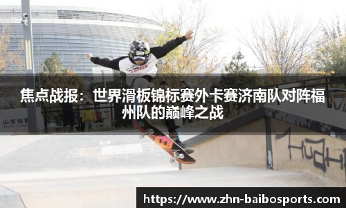 焦点战报:世界滑板锦标赛外卡赛济南队对阵福州队的巅峰之战